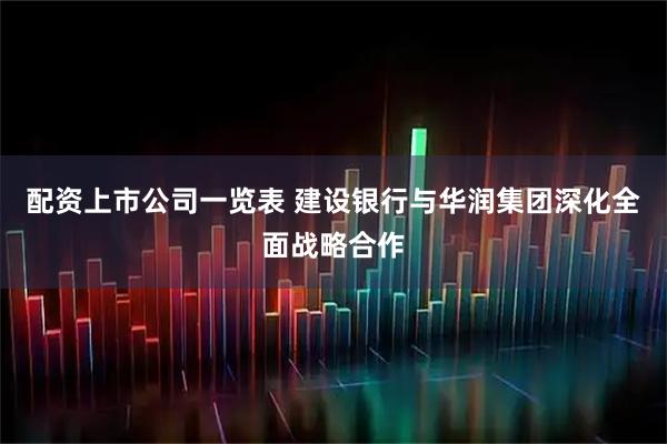 配资上市公司一览表 建设银行与华润集团深化全面战略合作