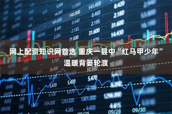 网上配资知识网首选 重庆一县中“红马甲少年”温暖背篓轮渡