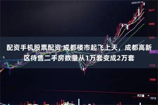 配资手机股票配资 成都楼市起飞上天,成都高新区待售二手房数量从1万套变成2万套