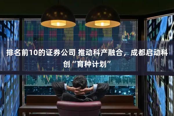 排名前10的证券公司 推动科产融合，成都启动科创“育种计划”
