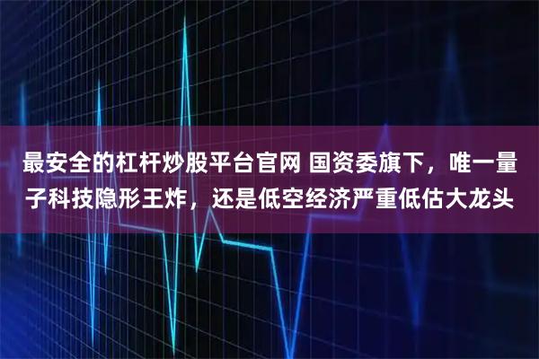 最安全的杠杆炒股平台官网 国资委旗下，唯一量子科技隐形王炸，还是低空经济严重低估大龙头