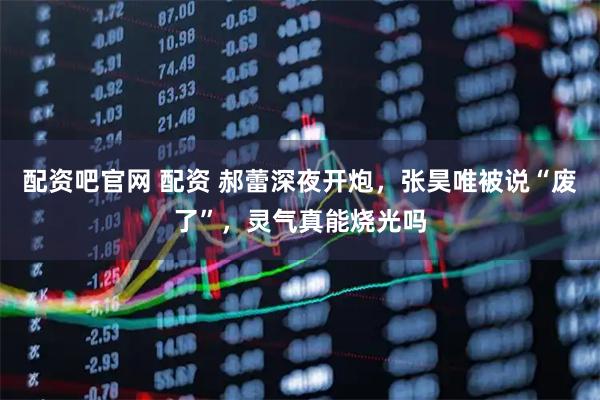 配资吧官网 配资 郝蕾深夜开炮，张昊唯被说“废了”，灵气真能烧光吗