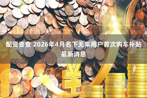 配资查查 2026年4月名下无车用户首次购车补贴最新消息