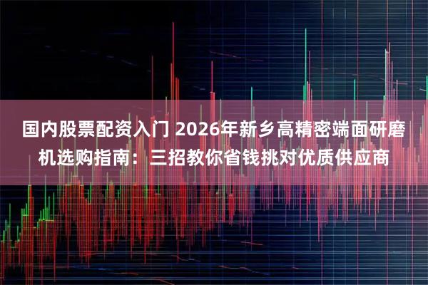 国内股票配资入门 2026年新乡高精密端面研磨机选购指南：三招教你省钱挑对优质供应商