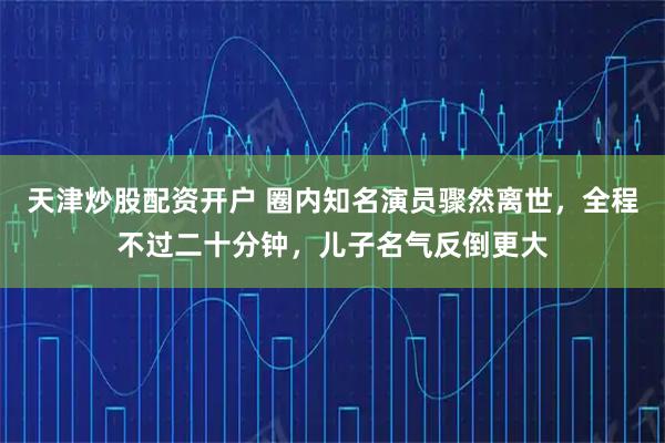 天津炒股配资开户 圈内知名演员骤然离世，全程不过二十分钟，儿子名气反倒更大