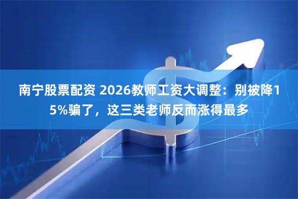 南宁股票配资 2026教师工资大调整：别被降15%骗了，这三类老师反而涨得最多