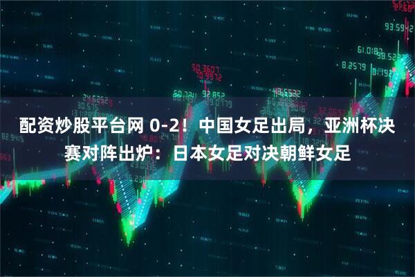 配资炒股平台网 0-2！中国女足出局，亚洲杯决赛对阵出炉：日本女足对决朝鲜女足
