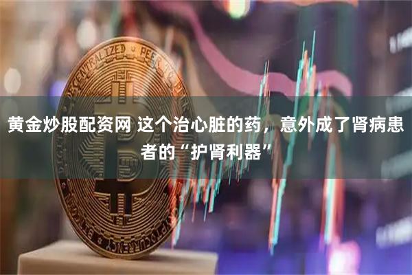 黄金炒股配资网 这个治心脏的药，意外成了肾病患者的“护肾利器”