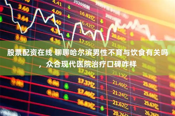 股票配资在线 聊聊哈尔滨男性不育与饮食有关吗，众合现代医院治疗口碑咋样