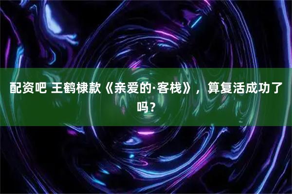 配资吧 王鹤棣款《亲爱的·客栈》，算复活成功了吗？