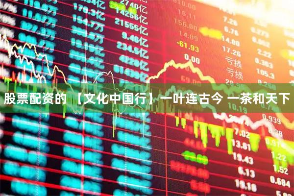 股票配资的 【文化中国行】一叶连古今 一茶和天下