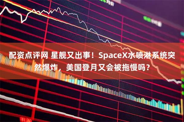 配资点评网 星舰又出事！SpaceX水喷淋系统突然爆炸，美国登月又会被拖慢吗？