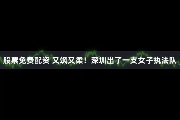 股票免费配资 又飒又柔!深圳出了一支女子执法队