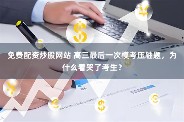 免费配资炒股网站 高三最后一次模考压轴题,为什么看哭了考生?