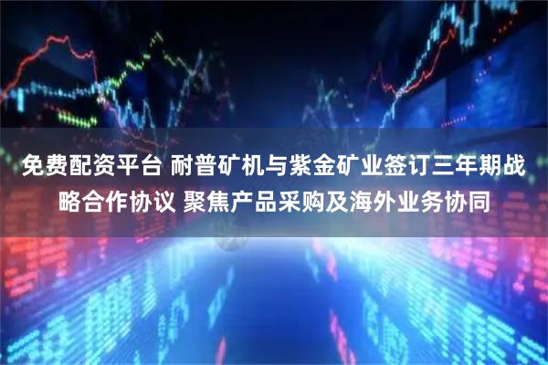 免费配资平台 耐普矿机与紫金矿业签订三年期战略合作协议 聚焦产品采购及海外业务协同