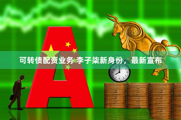 可转债配资业务 李子柒新身份，最新宣布