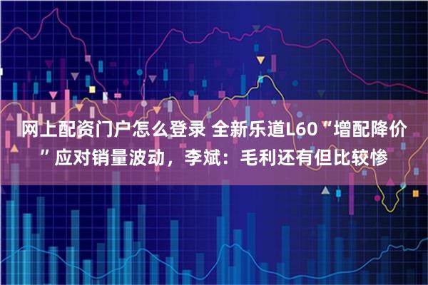 网上配资门户怎么登录 全新乐道L60“增配降价”应对销量波动，李斌：毛利还有但比较惨