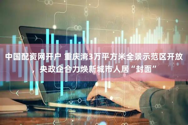 中国配资网开户 重庆湾3万平方米全景示范区开放，央政企合力焕新城市人居“封面”