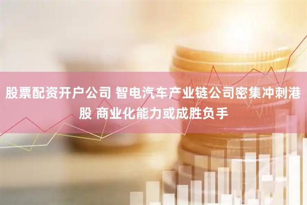 股票配资开户公司 智电汽车产业链公司密集冲刺港股 商业化能力或成胜负手