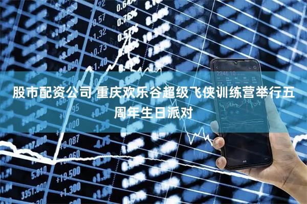 股市配资公司 重庆欢乐谷超级飞侠训练营举行五周年生日派对