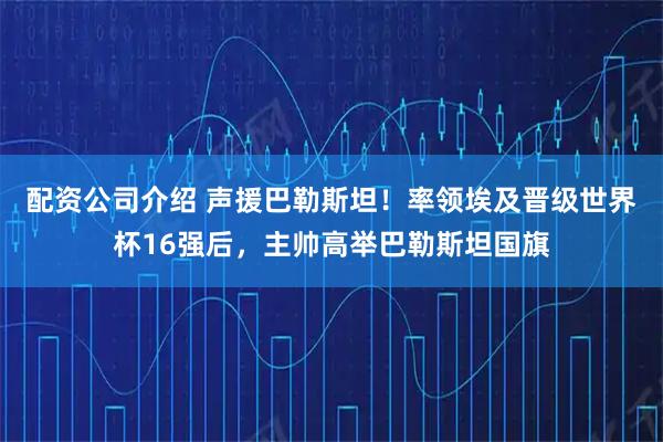 配资公司介绍 声援巴勒斯坦！率领埃及晋级世界杯16强后，主帅高举巴勒斯坦国旗