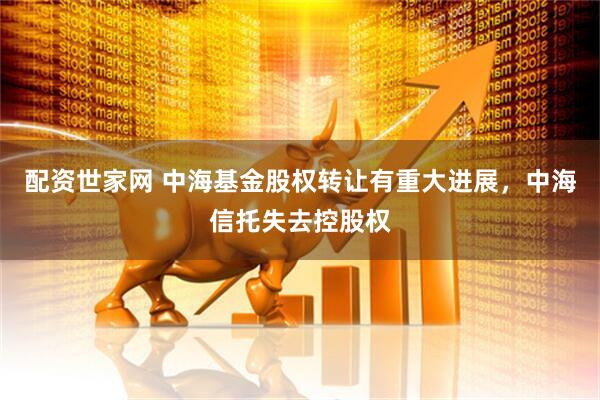 配资世家网 中海基金股权转让有重大进展，中海信托失去控股权